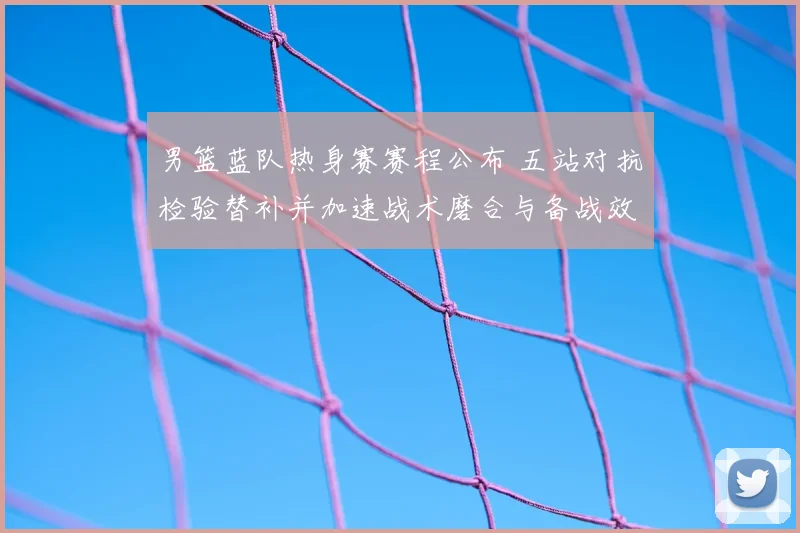 男篮蓝队热身赛赛程公布 五站对抗检验替补并加速战术磨合与备战效果