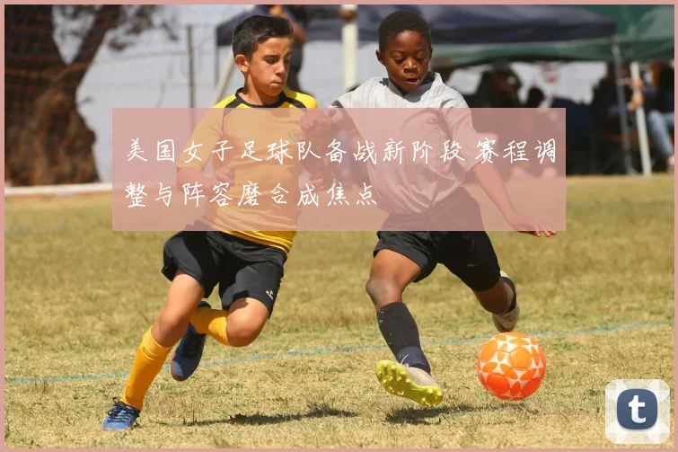美国女子足球队备战新阶段 赛程调整与阵容磨合成焦点