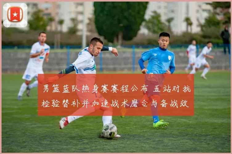 男篮蓝队热身赛赛程公布 五站对抗检验替补并加速战术磨合与备战效果