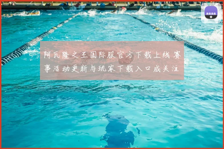 阿瓦隆之王国际服官方下载上线 赛事活动更新与玩家下载入口成关注焦点