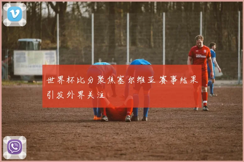 世界杯比分聚焦塞尔维亚 赛事结果引发外界关注