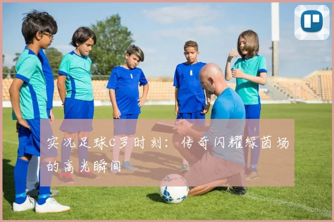 实况足球c罗时刻：传奇闪耀绿茵场的高光瞬间