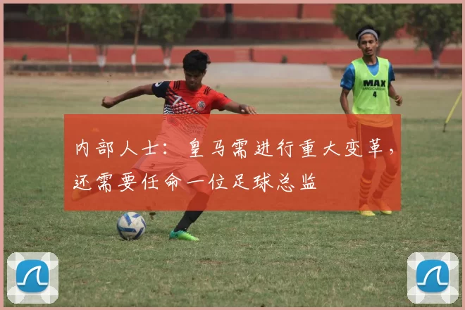 内部人士：皇马需进行重大变革，还需要任命一位足球总监