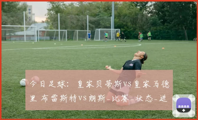 今日足球：皇家贝蒂斯vs皇家马德里 布雷斯特vs朗斯_比赛_状态_进攻