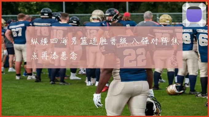 纵横四海男篮连胜晋级 八强对阵焦点再添悬念