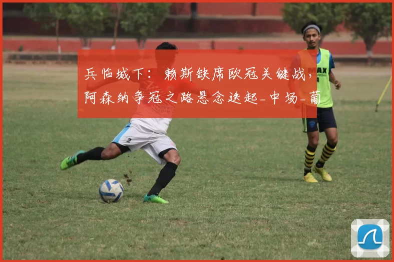 兵临城下：赖斯缺席欧冠关键战，阿森纳争冠之路悬念迭起_中场_葡萄牙体育_曼城