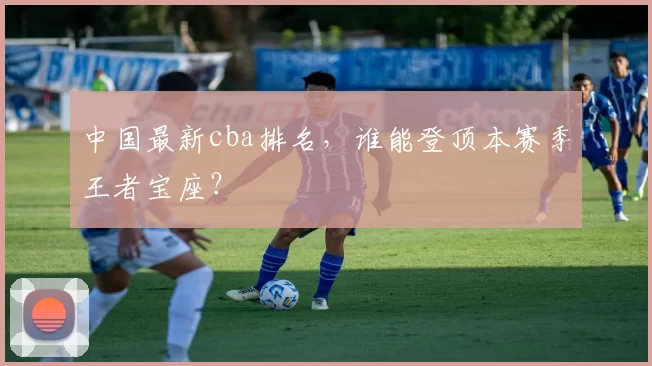 中国最新cba排名，谁能登顶本赛季王者宝座？