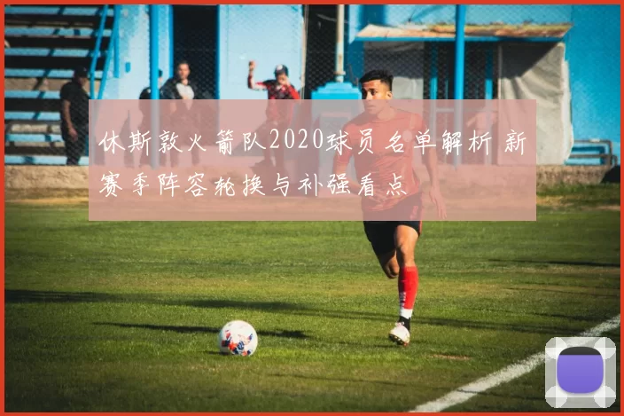 休斯敦火箭队2020球员名单解析 新赛季阵容轮换与补强看点