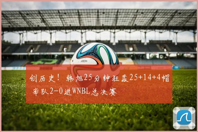 创历史!韩旭25分钟狂轰25+14+4帽 率队2-0进WNBL总决赛