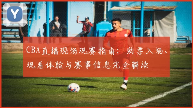 CBA直播现场观赛指南：购票入场、观看体验与赛事信息完全解读