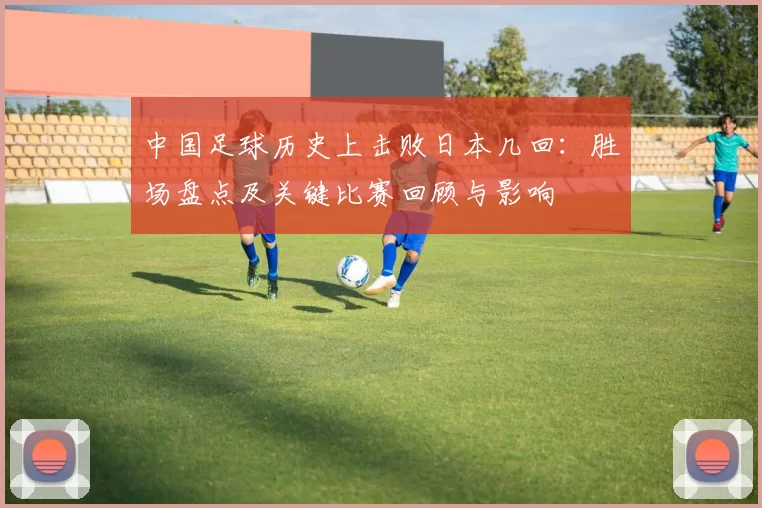 中国足球历史上击败日本几回：胜场盘点及关键比赛回顾与影响