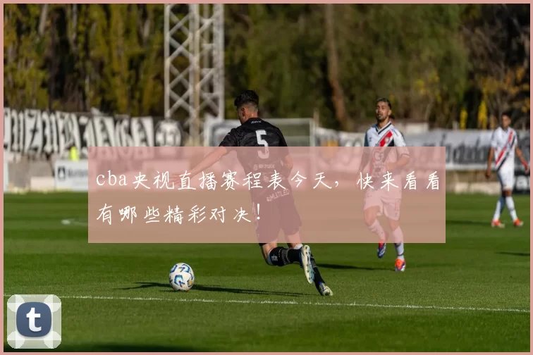 cba央视直播赛程表今天，快来看看有哪些精彩对决！