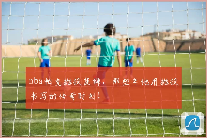 nba帕克抛投集锦，那些年他用抛投书写的传奇时刻！