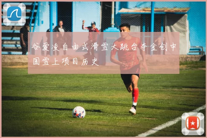 谷爱凌自由式滑雪大跳台夺金创中国雪上项目历史