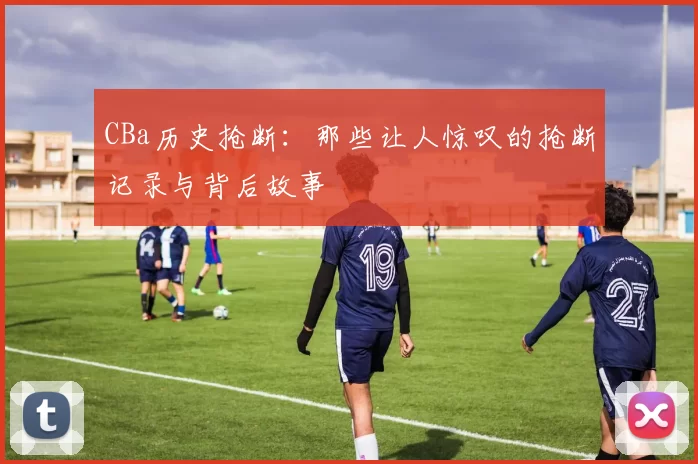CBa历史抢断:那些让人惊叹的抢断记录与背后故事