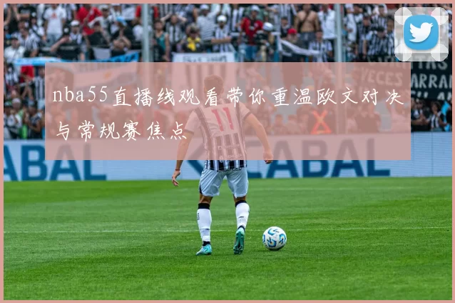 nba55直播线观看带你重温欧文对决与常规赛焦点