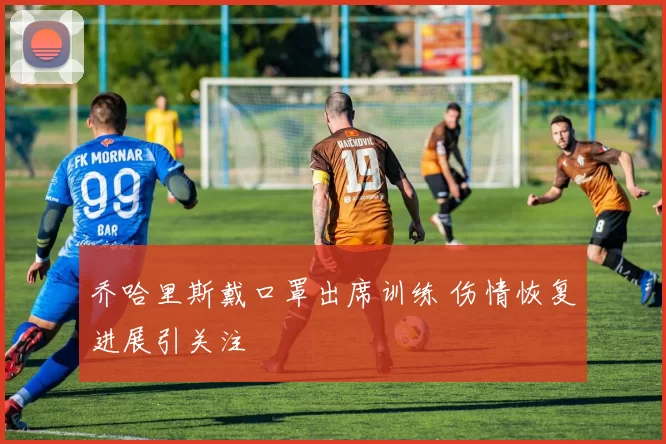 乔哈里斯戴口罩出席训练 伤情恢复进展引关注