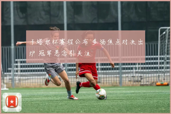卡塔尔杯赛程公布 多场焦点对决出炉 冠军悬念引关注