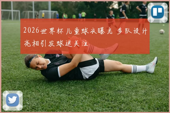 2026世界杯儿童球衣曝光 多队设计亮相引发球迷关注