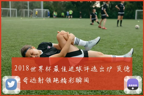 2018世界杯最佳进球评选出炉 莫德里奇远射领跑精彩瞬间