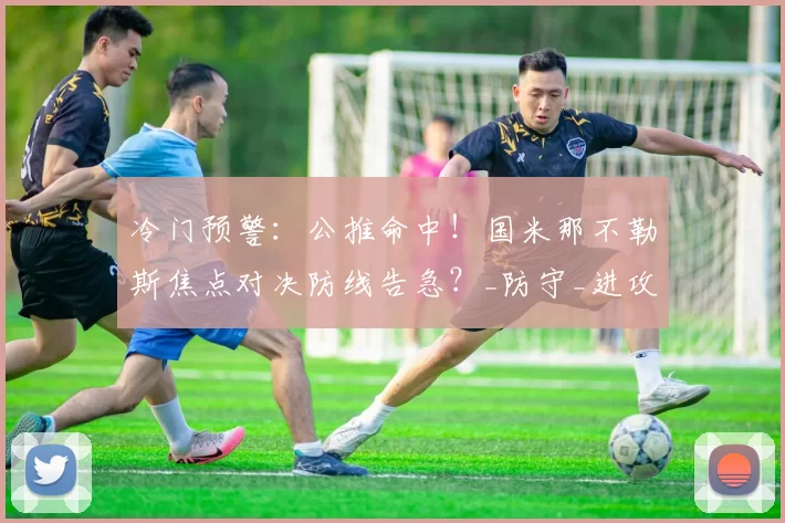 冷门预警:公推命中!国米那不勒斯焦点对决防线告急?_防守_进攻_意甲