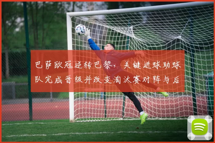 巴萨欧冠逆转巴黎，关键进球助球队完成晋级并改变淘汰赛对阵与后续赛程