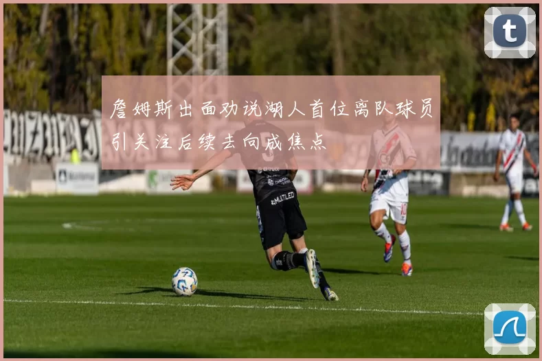 詹姆斯出面劝说湖人首位离队球员引关注后续去向成焦点