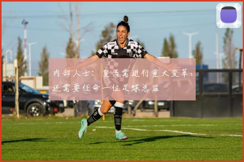 内部人士：皇马需进行重大变革，还需要任命一位足球总监