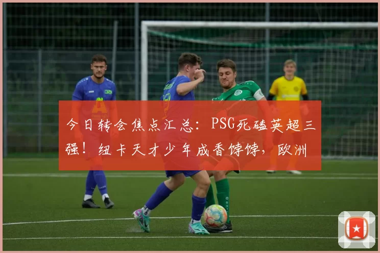 今日转会焦点汇总：PSG死磕英超三强！纽卡天才少年成香饽饽，欧洲豪门开启抢人大战