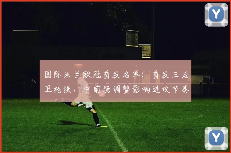 国际米兰欧冠首发名单:首发三后卫轮换,中前场调整影响进攻节奏