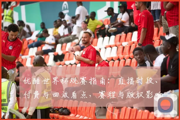 优酷世界杯观赛指南：直播时段、付费与回放看点，赛程与版权影响选择