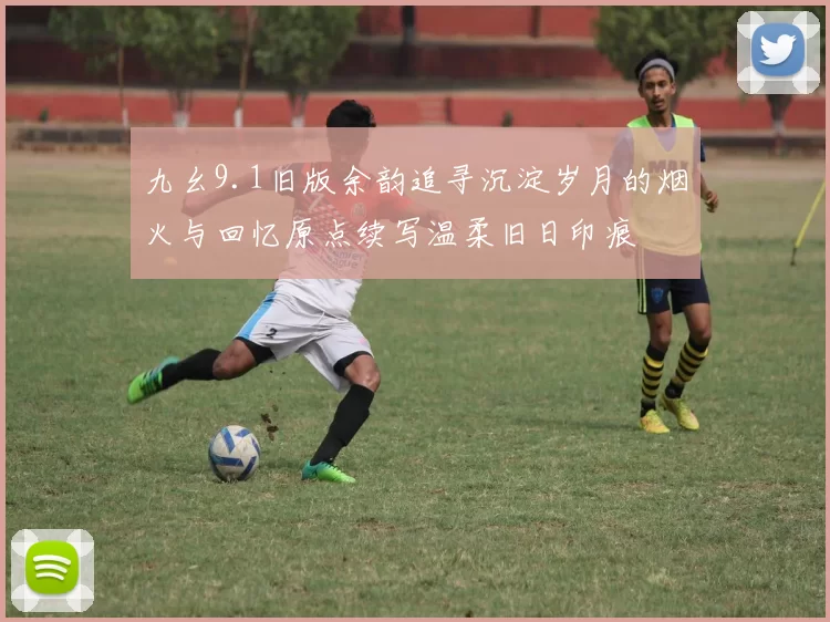 九幺9.1旧版余韵追寻沉淀岁月的烟火与回忆原点续写温柔旧日印痕