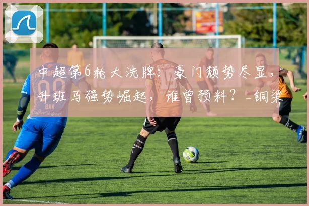 中超第6轮大洗牌：豪门颓势尽显，升班马强势崛起，谁曾预料？_铜梁_海港_山东泰山