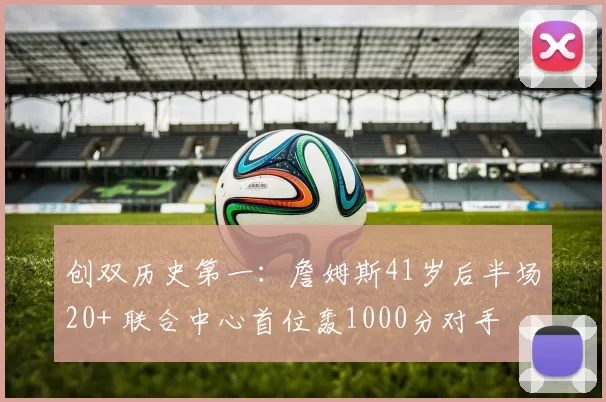 创双历史第一：詹姆斯41岁后半场20+ 联合中心首位轰1000分对手