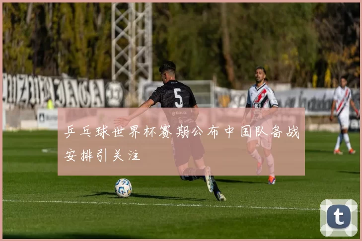 乒乓球世界杯赛期公布中国队备战安排引关注