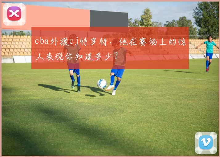 cba外援cj特罗特,他在赛场上的惊人表现你知道多少?