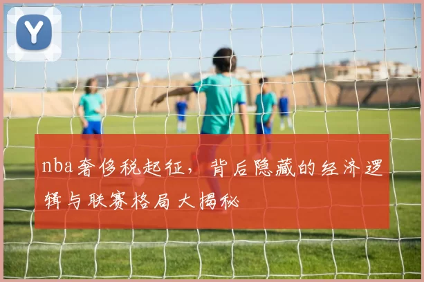 nba奢侈税起征，背后隐藏的经济逻辑与联赛格局大揭秘