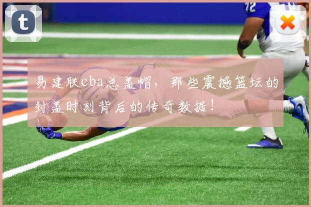 易建联cba总盖帽，那些震撼篮坛的封盖时刻背后的传奇数据！