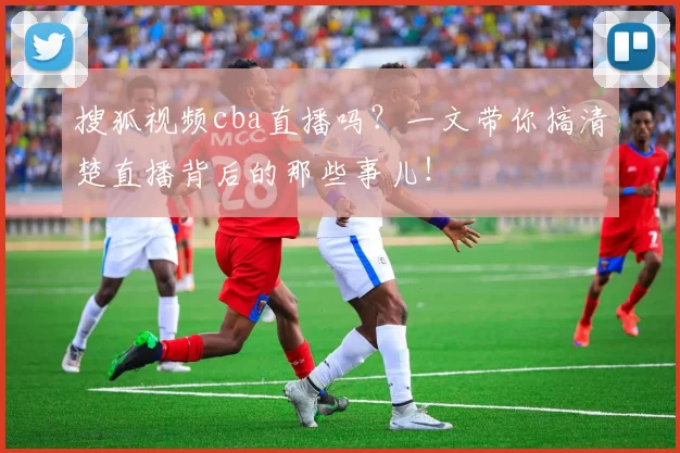 搜狐视频cba直播吗？一文带你搞清楚直播背后的那些事儿！