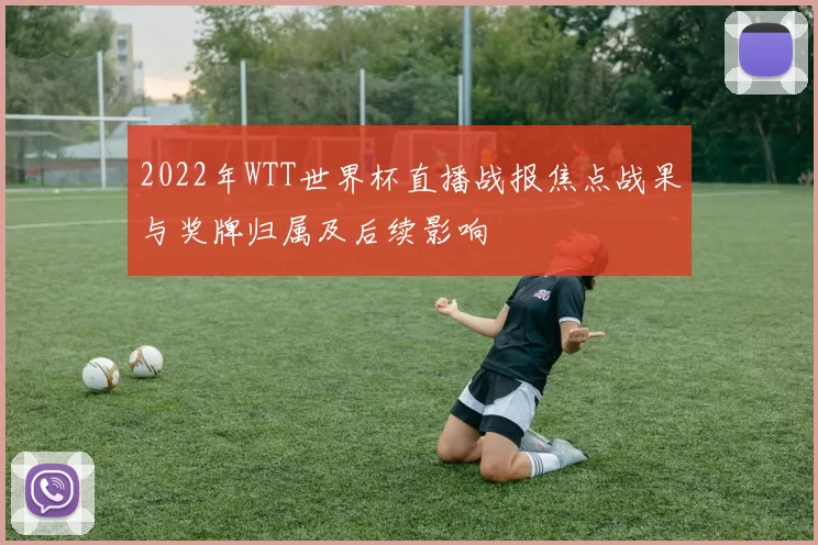 2022年WTT世界杯直播战报焦点战果与奖牌归属及后续影响