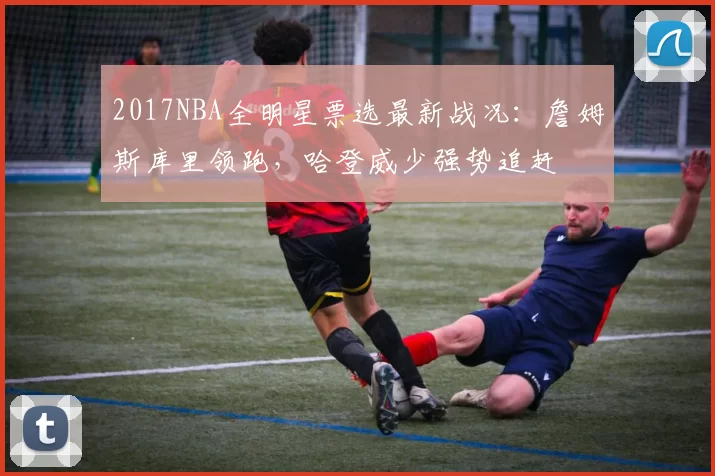 2017NBA全明星票选最新战况：詹姆斯库里领跑，哈登威少强势追赶