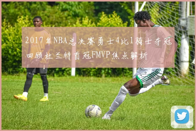 2017年NBA总决赛勇士4比1骑士夺冠回顾杜兰特首冠FMVP焦点解析