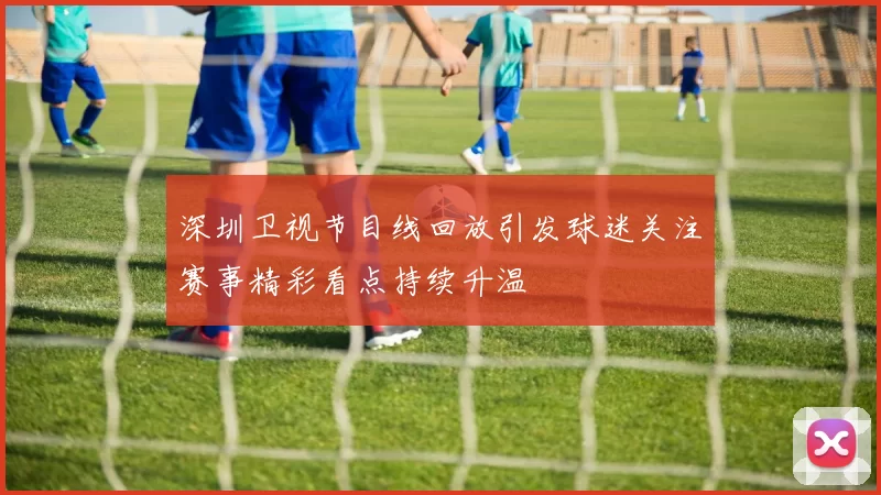 深圳卫视节目线回放引发球迷关注赛事精彩看点持续升温