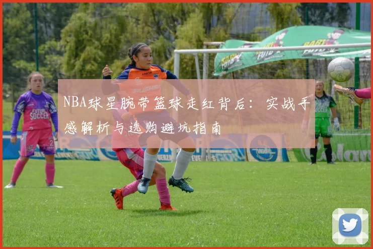NBA球星腕带篮球走红背后：实战手感解析与选购避坑指南