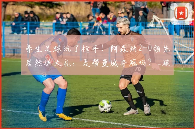 养生足球坑了枪手！阿森纳2-0领先居然送大礼，是帮曼城夺冠吗？_狼队_阿尔特塔都_球员